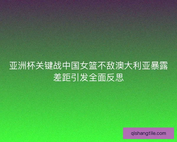 亚洲杯关键战中国女篮不敌澳大利亚暴露差距引发全面反思