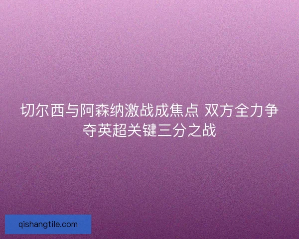 切尔西与阿森纳激战成焦点 双方全力争夺英超关键三分之战
