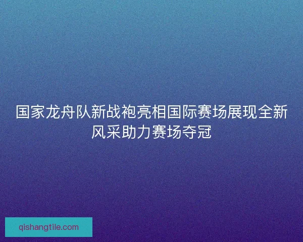 国家龙舟队新战袍亮相国际赛场展现全新风采助力赛场夺冠 国家龙舟队新战袍亮相国际赛场展现全新风采助力赛场夺冠