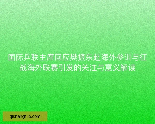 国际乒联主席回应樊振东赴海外参训与征战海外联赛引发的关注与意义解读