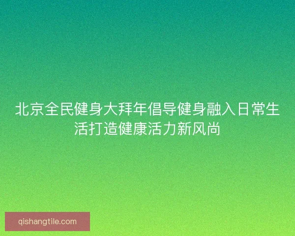 北京全民健身大拜年倡导健身融入日常生活打造健康活力新风尚 北京全民健身大拜年倡导健身融入日常生活打造健康活力新风尚