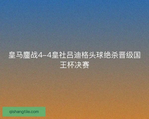 皇马鏖战4-4皇社吕迪格头球绝杀晋级国王杯决赛 皇马鏖战4-4皇社吕迪格头球绝杀晋级国王杯决赛