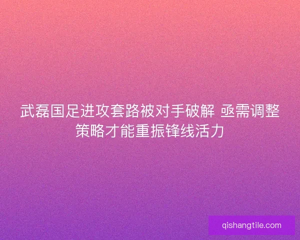 武磊国足进攻套路被对手破解 亟需调整策略才能重振锋线活力 武磊国足进攻套路被对手破解 亟需调整策略才能重振锋线活力