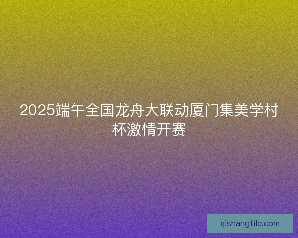 2025端午全国龙舟大联动厦门集美学村杯激情开赛 2025端午全国龙舟大联动厦门集美学村杯激情开赛