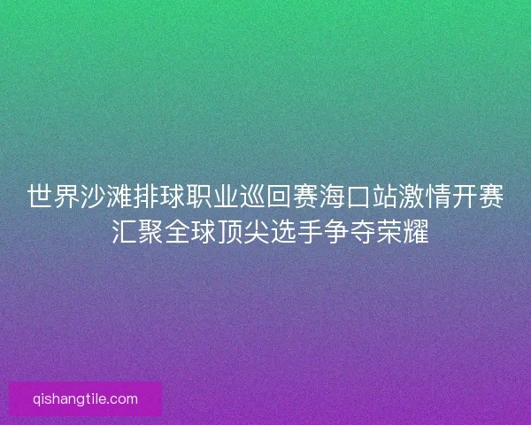 世界沙滩排球职业巡回赛海口站激情开赛 汇聚全球顶尖选手争夺荣耀