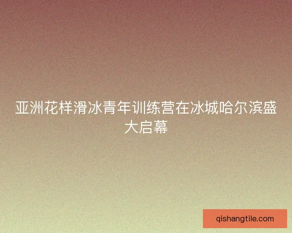 亚洲花样滑冰青年训练营在冰城哈尔滨盛大启幕