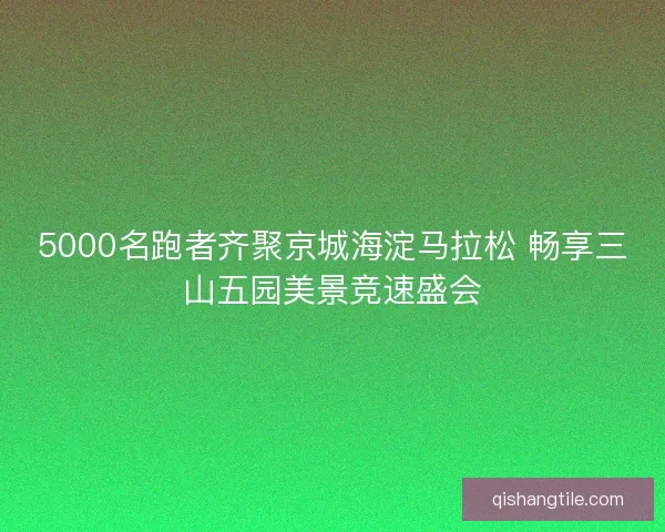 5000名跑者齐聚京城海淀马拉松 畅享三山五园美景竞速盛会 5000名跑者齐聚京城海淀马拉松 畅享三山五园美景竞速盛会