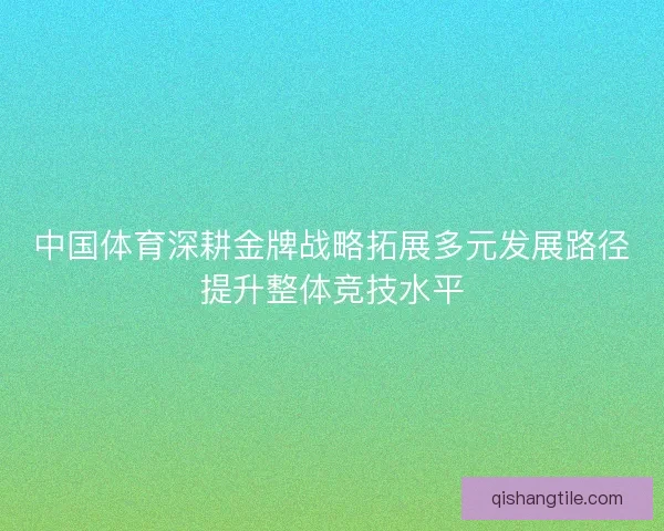 中国体育深耕金牌战略拓展多元发展路径提升整体竞技水平 中国体育深耕金牌战略拓展多元发展路径提升整体竞技水平