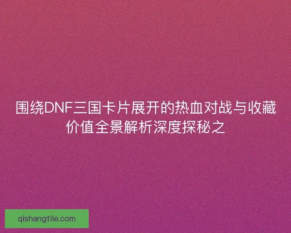 围绕DNF三国卡片展开的热血对战与收藏价值全景解析深度探秘之